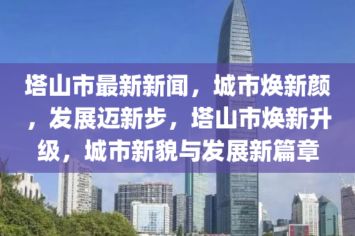 塔山市最新新闻，城市焕新颜，发展迈新步，塔山市焕新升级，城市新貌与发展新篇章