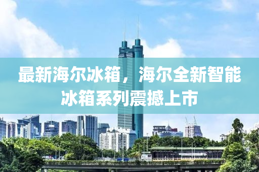 最新海尔冰箱，海尔全新智能冰箱系列震撼上市