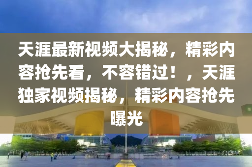 天涯最新视频大揭秘，精彩内容抢先看，不容错过！，天涯独家视频揭秘，精彩内容抢先曝光