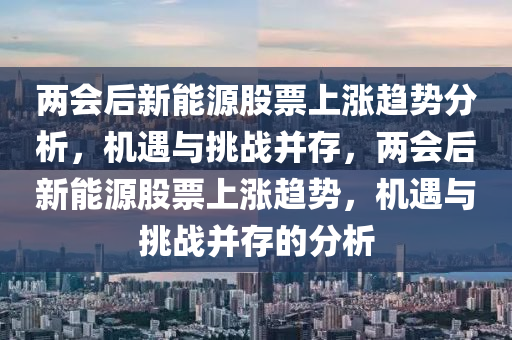 两会后新能源股票上涨趋势分析，机遇与挑战并存，两会后新能源股票上涨趋势，机遇与挑战并存的分析