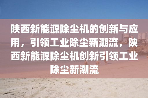 陕西新能源除尘机的创新与应用，引领工业除尘新潮流，陕西新能源除尘机创新引领工业除尘新潮流