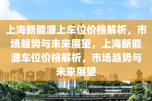 上海新能源上车位价格解析，市场趋势与未来展望，上海新能源车位价格解析，市场趋势与未来展望