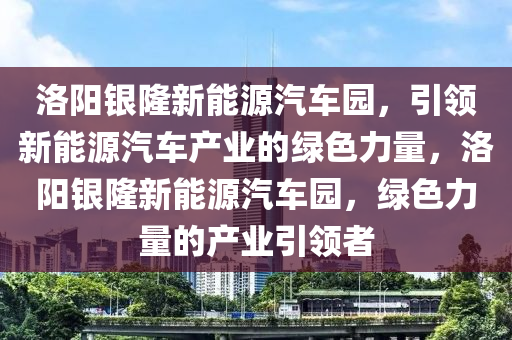 洛阳银隆新能源汽车园，引领新能源汽车产业的绿色力量，洛阳银隆新能源汽车园，绿色力量的产业引领者