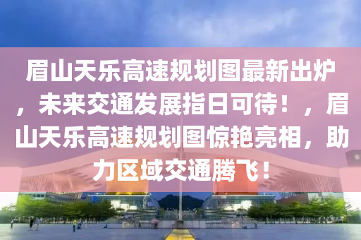 眉山天乐高速规划图最新出炉，未来交通发展指日可待！，眉山天乐高速规划图惊艳亮相，助力区域交通腾飞！