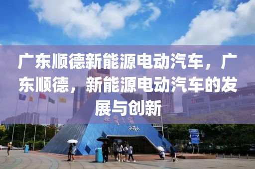 广东顺德新能源电动汽车，广东顺德，新能源电动汽车的发展与创新