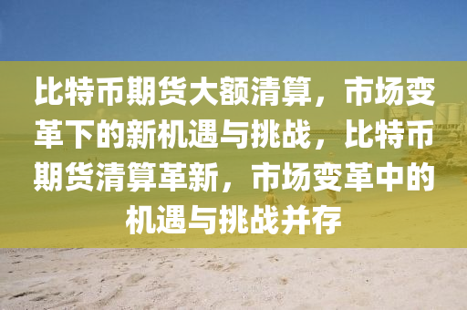 比特币期货大额清算，市场变革下的新机遇与挑战，比特币期货清算革新，市场变革中的机遇与挑战并存