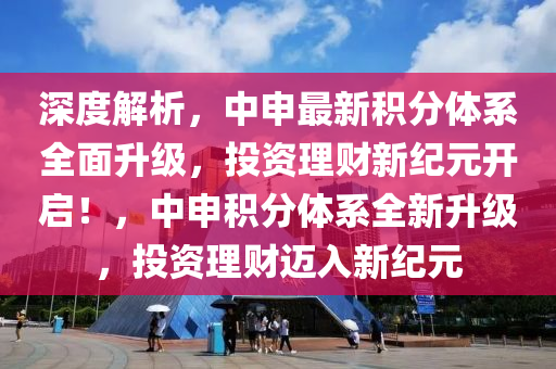 深度解析，中申最新积分体系全面升级，投资理财新纪元开启！，中申积分体系全新升级，投资理财迈入新纪元