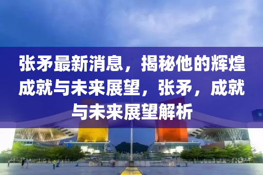 张矛最新消息，揭秘他的辉煌成就与未来展望，张矛，成就与未来展望解析