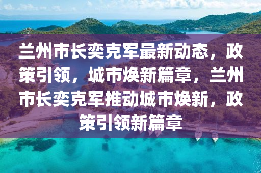 兰州市长奕克军最新动态，政策引领，城市焕新篇章，兰州市长奕克军推动城市焕新，政策引领新篇章