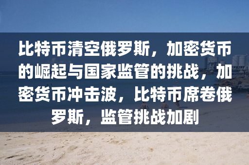 比特币清空俄罗斯，加密货币的崛起与国家监管的挑战，加密货币冲击波，比特币席卷俄罗斯，监管挑战加剧