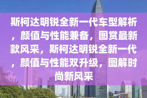 斯柯达明锐全新一代车型解析，颜值与性能兼备，图赏最新款风采，斯柯达明锐全新一代，颜值与性能双升级，图解时尚新风采