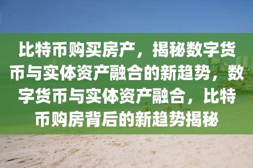 比特币购买房产，揭秘数字货币与实体资产融合的新趋势，数字货币与实体资产融合，比特币购房背后的新趋势揭秘