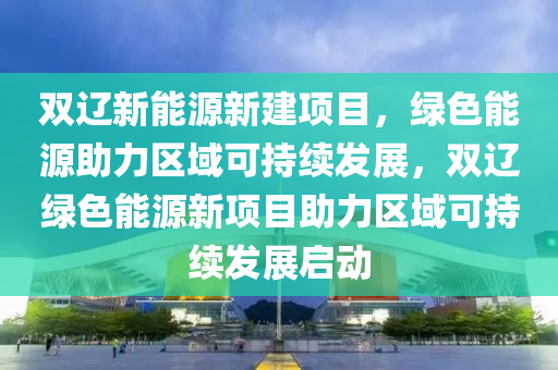 双辽新能源新建项目，绿色能源助力区域可持续发展，双辽绿色能源新项目助力区域可持续发展启动