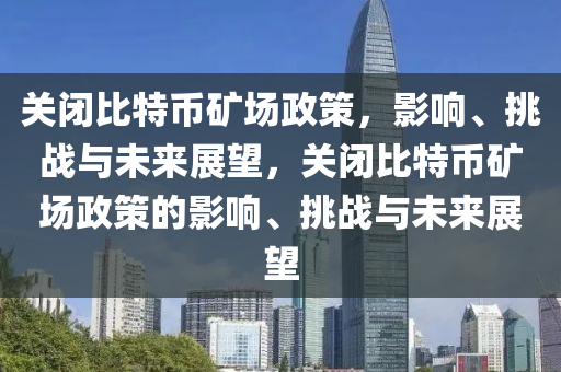 关闭比特币矿场政策，影响、挑战与未来展望，关闭比特币矿场政策的影响、挑战与未来展望