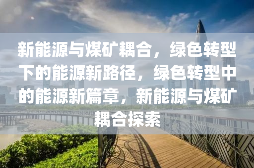 新能源与煤矿耦合，绿色转型下的能源新路径，绿色转型中的能源新篇章，新能源与煤矿耦合探索