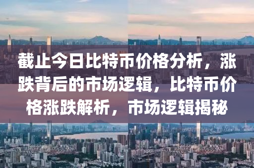 截止今日比特币价格分析，涨跌背后的市场逻辑，比特币价格涨跌解析，市场逻辑揭秘