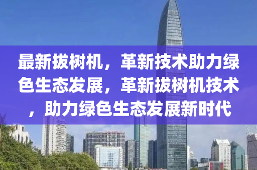 最新拔树机，革新技术助力绿色生态发展，革新拔树机技术，助力绿色生态发展新时代