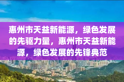 惠州市天益新能源，绿色发展的先驱力量，惠州市天益新能源，绿色发展的先锋典范