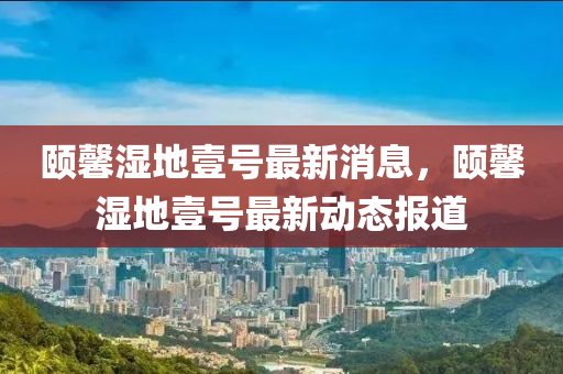 颐馨湿地壹号最新消息，颐馨湿地壹号最新动态报道