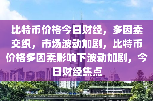 比特币价格今日财经，多因素交织，市场波动加剧，比特币价格多因素影响下波动加剧，今日财经焦点