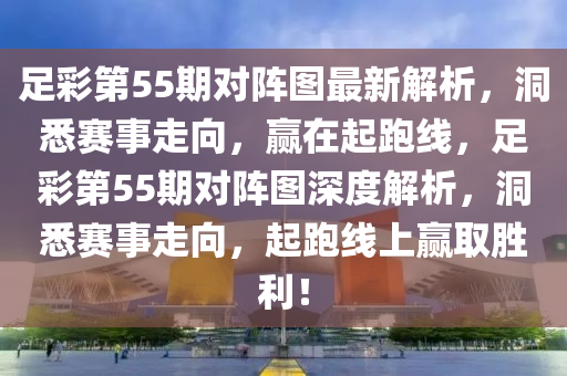 足彩第55期对阵图最新解析，洞悉赛事走向，赢在起跑线，足彩第55期对阵图深度解析，洞悉赛事走向，起跑线上赢取胜利！