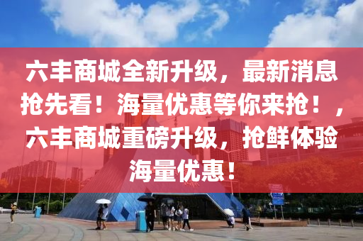 六丰商城全新升级，最新消息抢先看！海量优惠等你来抢！，六丰商城重磅升级，抢鲜体验海量优惠！