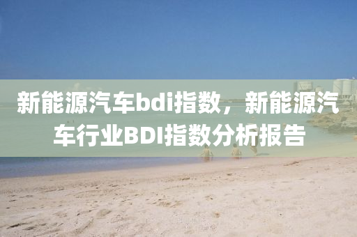 新能源汽车bdi指数，新能源汽车行业BDI指数分析报告