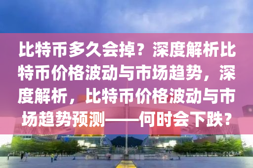 比特币多久会掉？深度解析比特币价格波动与市场趋势，深度解析，比特币价格波动与市场趋势预测——何时会下跌？