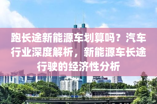 跑长途新能源车划算吗？汽车行业深度解析，新能源车长途行驶的经济性分析