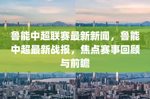 鲁能中超联赛最新新闻，鲁能中超最新战报，焦点赛事回顾与前瞻