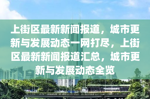 上街区最新新闻报道，城市更新与发展动态一网打尽，上街区最新新闻报道汇总，城市更新与发展动态全览