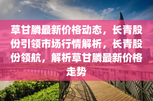 草甘膦最新价格动态，长青股份引领市场行情解析，长青股份领航，解析草甘膦最新价格走势