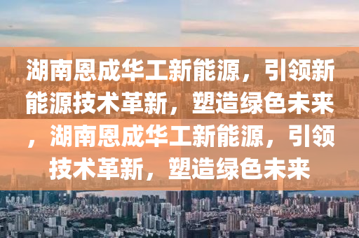 湖南恩成华工新能源，引领新能源技术革新，塑造绿色未来，湖南恩成华工新能源，引领技术革新，塑造绿色未来