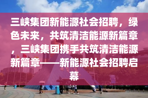 三峡集团新能源社会招聘，绿色未来，共筑清洁能源新篇章，三峡集团携手共筑清洁能源新篇章——新能源社会招聘启幕