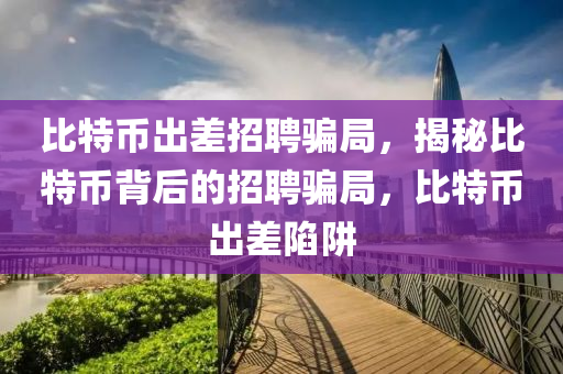 比特币出差招聘骗局，揭秘比特币背后的招聘骗局，比特币出差陷阱