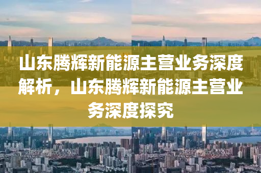 山东腾辉新能源主营业务深度解析，山东腾辉新能源主营业务深度探究