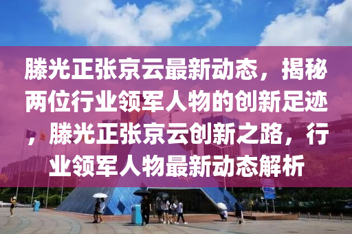 滕光正张京云最新动态，揭秘两位行业领军人物的创新足迹，滕光正张京云创新之路，行业领军人物最新动态解析