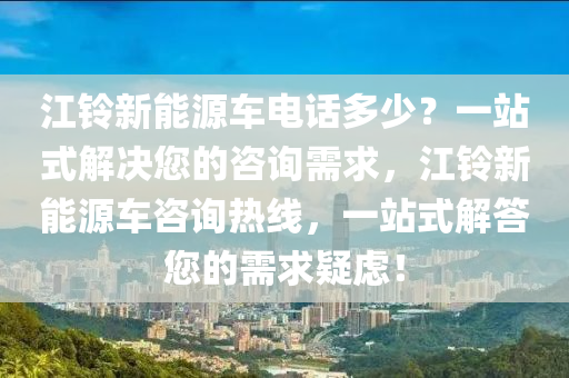 江铃新能源车电话多少？一站式解决您的咨询需求，江铃新能源车咨询热线，一站式解答您的需求疑虑！