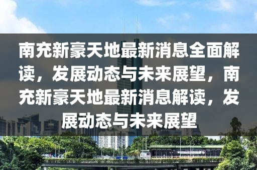 南充新豪天地最新消息全面解读，发展动态与未来展望，南充新豪天地最新消息解读，发展动态与未来展望