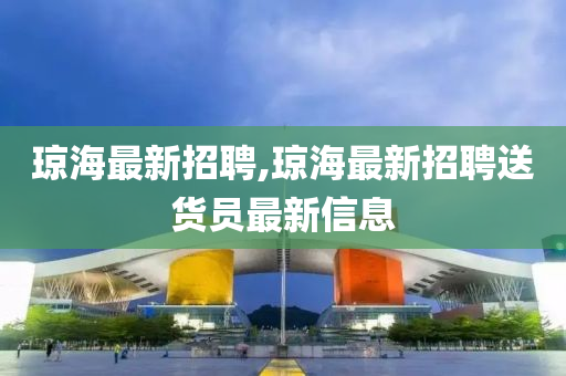 琼海最新招聘,琼海最新招聘送货员最新信息