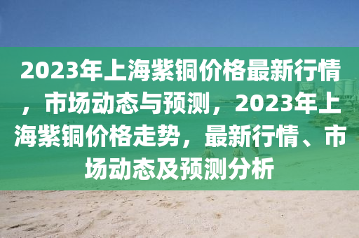 2023年上海紫铜价格最新行情，市场动态与预测，2023年上海紫铜价格走势，最新行情、市场动态及预测分析