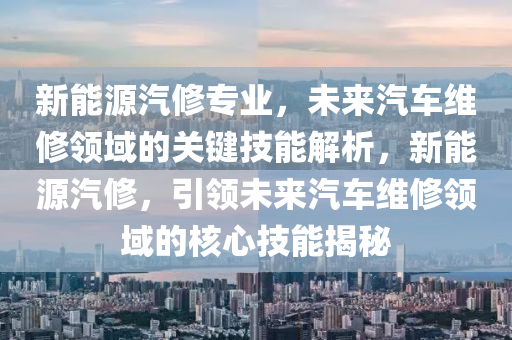 新能源汽修专业，未来汽车维修领域的关键技能解析，新能源汽修，引领未来汽车维修领域的核心技能揭秘