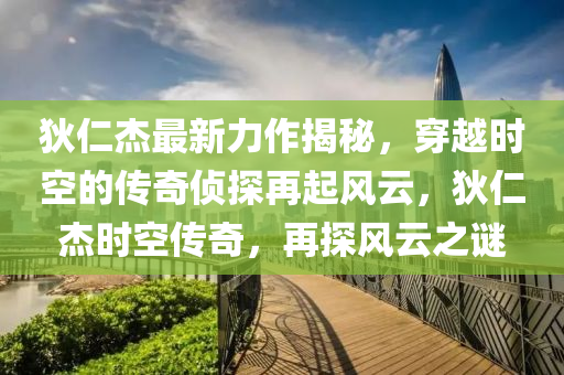 狄仁杰最新力作揭秘，穿越时空的传奇侦探再起风云，狄仁杰时空传奇，再探风云之谜