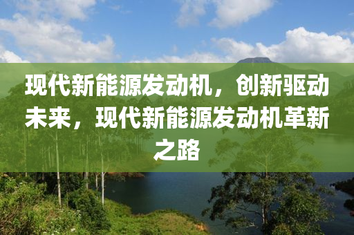 现代新能源发动机，创新驱动未来，现代新能源发动机革新之路