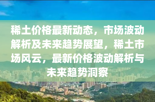 稀土价格最新动态，市场波动解析及未来趋势展望，稀土市场风云，最新价格波动解析与未来趋势洞察