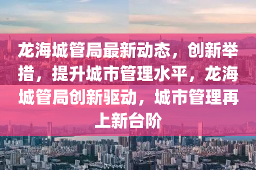 龙海城管局最新动态，创新举措，提升城市管理水平，龙海城管局创新驱动，城市管理再上新台阶