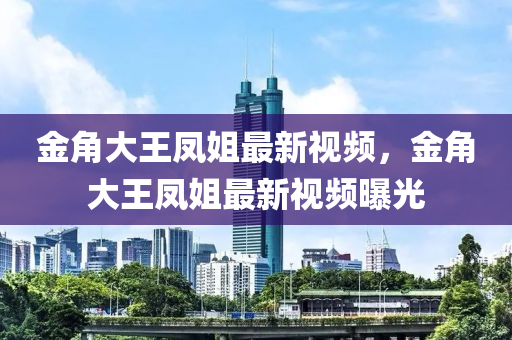 金角大王凤姐最新视频，金角大王凤姐最新视频曝光