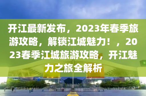 开江最新发布，2023年春季旅游攻略，解锁江城魅力！，2023春季江城旅游攻略，开江魅力之旅全解析