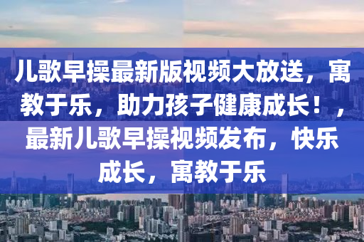 儿歌早操最新版视频大放送，寓教于乐，助力孩子健康成长！，最新儿歌早操视频发布，快乐成长，寓教于乐