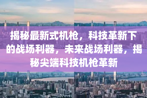 揭秘最新式机枪，科技革新下的战场利器，未来战场利器，揭秘尖端科技机枪革新